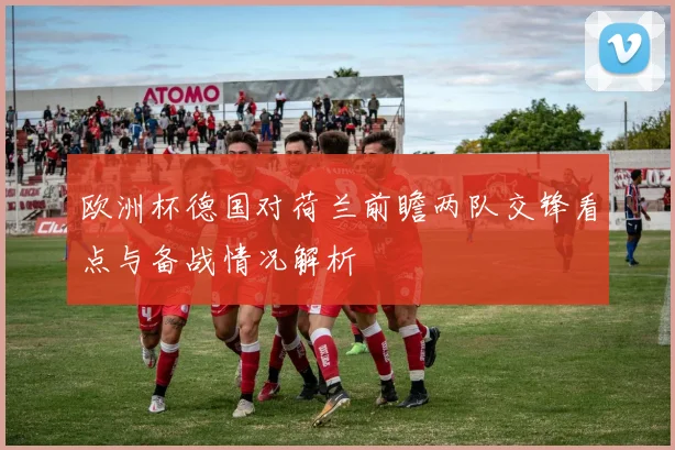 欧洲杯德国对荷兰前瞻两队交锋看点与备战情况解析