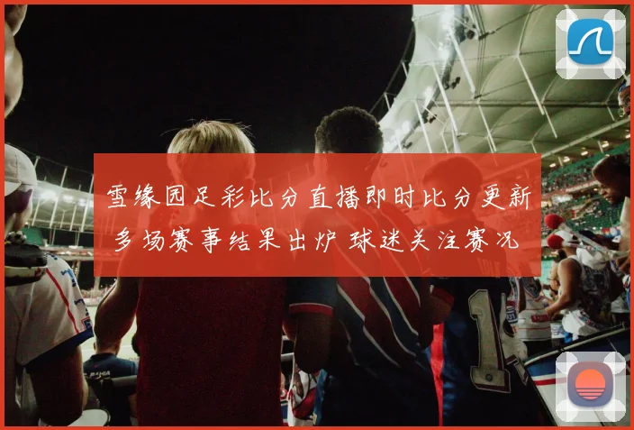 雪缘园足彩比分直播即时比分更新 多场赛事结果出炉 球迷关注赛况走势