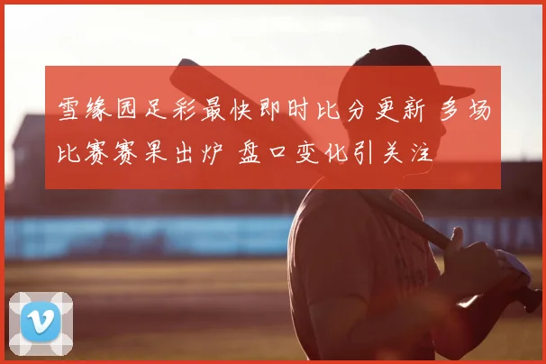 雪缘园足彩最快即时比分更新 多场比赛赛果出炉 盘口变化引关注