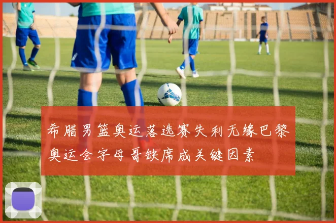 希腊男篮奥运落选赛失利无缘巴黎奥运会字母哥缺席成关键因素