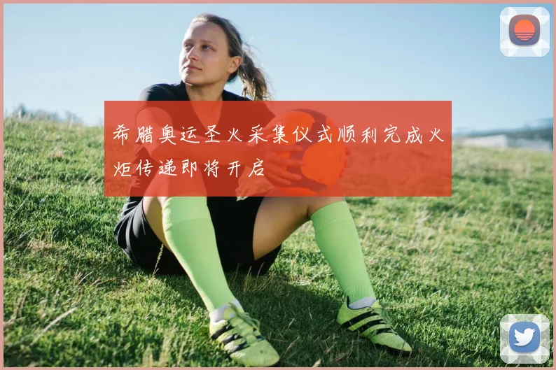 希腊奥运圣火采集仪式顺利完成火炬传递即将开启