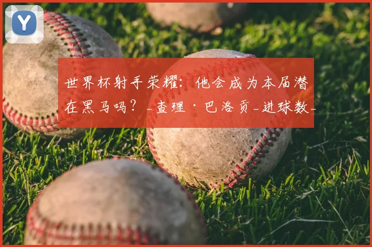 世界杯射手荣耀：他会成为本届潜在黑马吗？_查理·巴洛贡_进球数_阿森纳