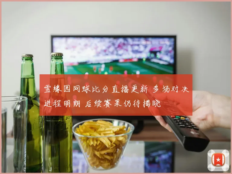 雪缘园网球比分直播更新 多场对决进程明朗 后续赛果仍待揭晓