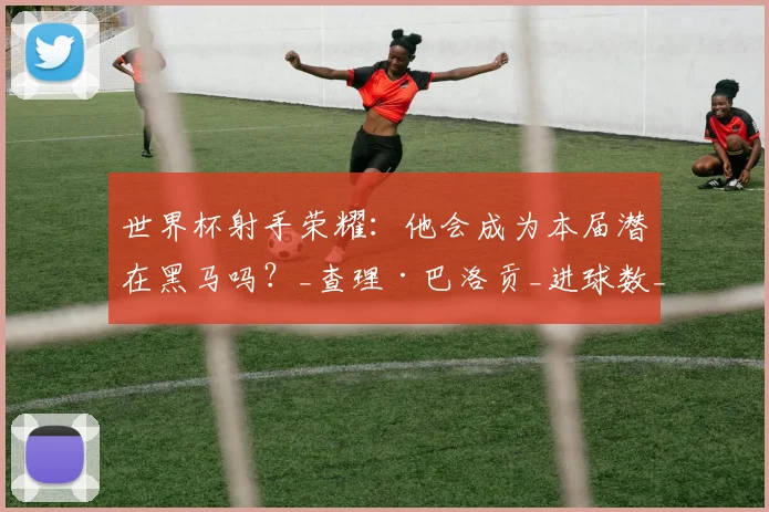世界杯射手荣耀：他会成为本届潜在黑马吗？_查理·巴洛贡_进球数_阿森纳