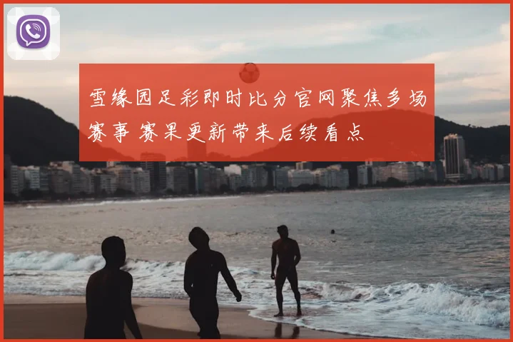 雪缘园足彩即时比分官网聚焦多场赛事 赛果更新带来后续看点