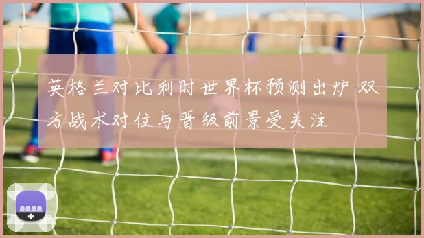 英格兰对比利时世界杯预测出炉 双方战术对位与晋级前景受关注