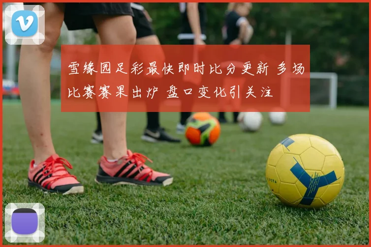 雪缘园足彩最快即时比分更新 多场比赛赛果出炉 盘口变化引关注