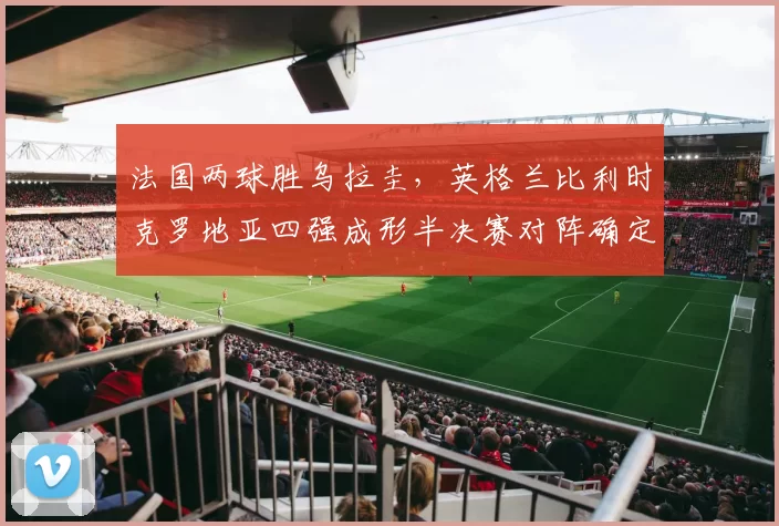 法国两球胜乌拉圭，英格兰比利时克罗地亚四强成形半决赛对阵确定