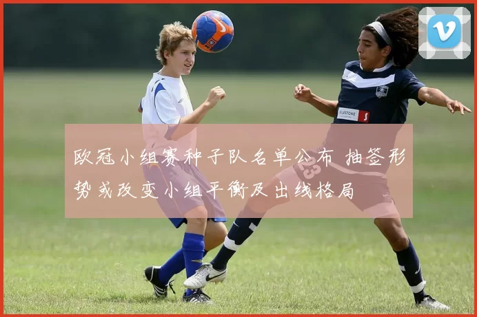 欧冠小组赛种子队名单公布 抽签形势或改变小组平衡及出线格局