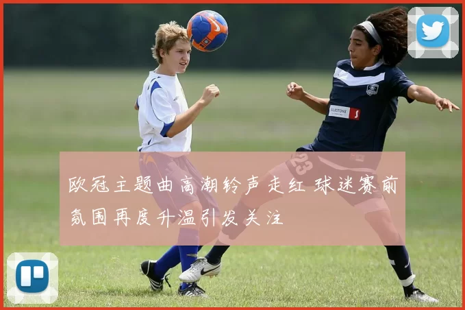 欧冠主题曲高潮铃声走红 球迷赛前氛围再度升温引发关注