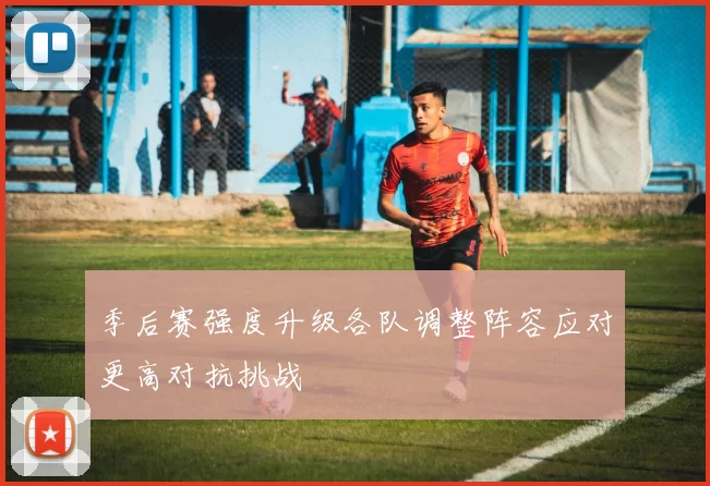 季后赛强度升级各队调整阵容应对更高对抗挑战