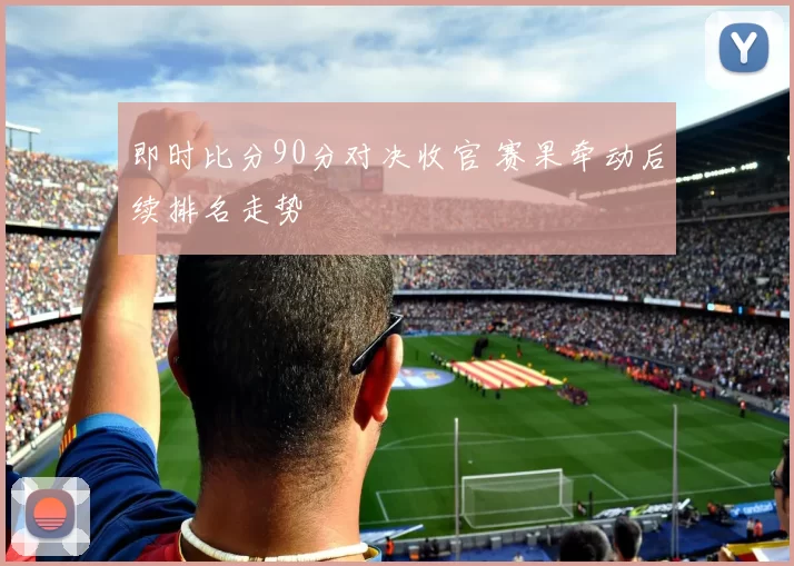 即时比分90分对决收官 赛果牵动后续排名走势