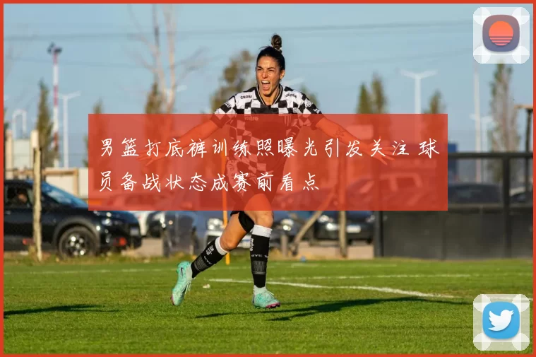 男篮打底裤训练照曝光引发关注 球员备战状态成赛前看点