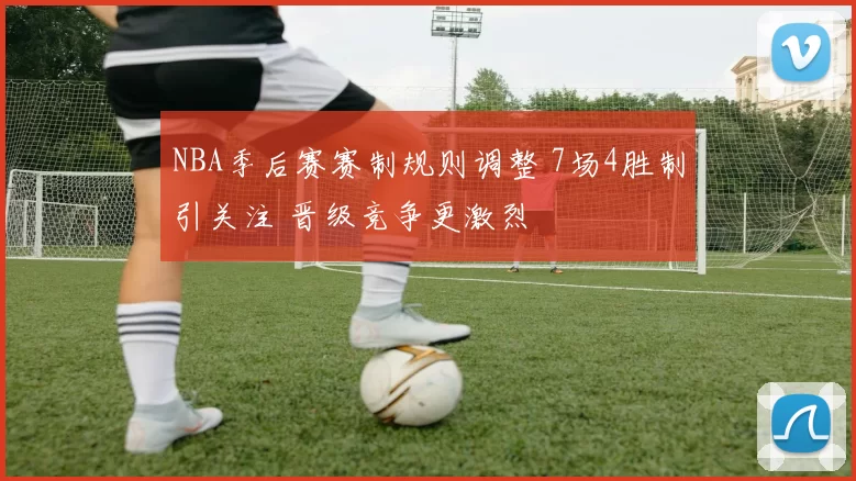 NBA季后赛赛制规则调整 7场4胜制引关注 晋级竞争更激烈