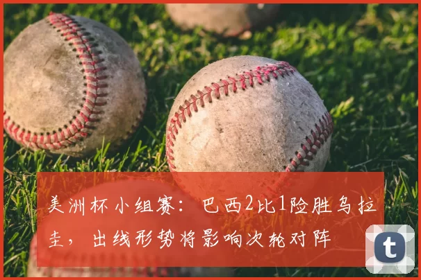 美洲杯小组赛：巴西2比1险胜乌拉圭，出线形势将影响次轮对阵