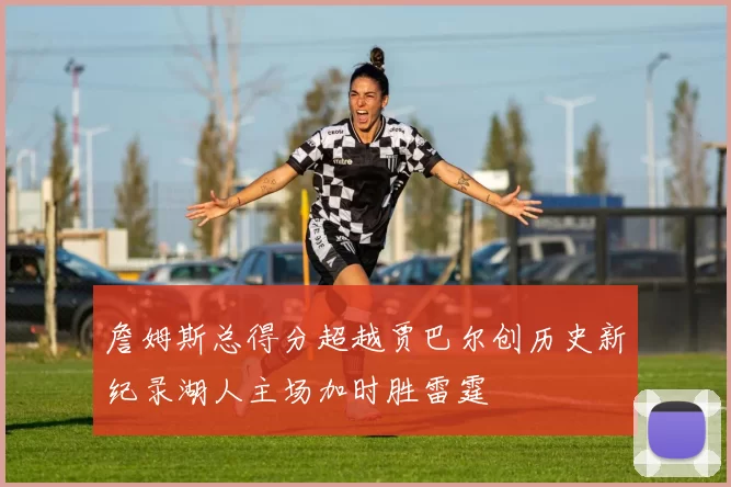 詹姆斯总得分超越贾巴尔创历史新纪录湖人主场加时胜雷霆