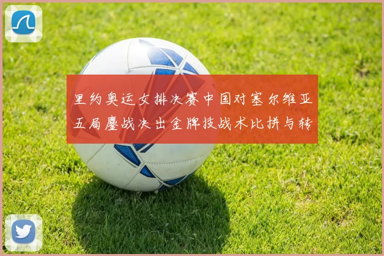 里约奥运女排决赛中国对塞尔维亚五局鏖战决出金牌技战术比拼与转折盘点