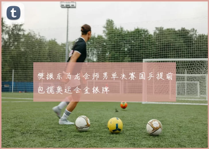 樊振东马龙会师男单决赛国乒提前包揽奥运会金银牌