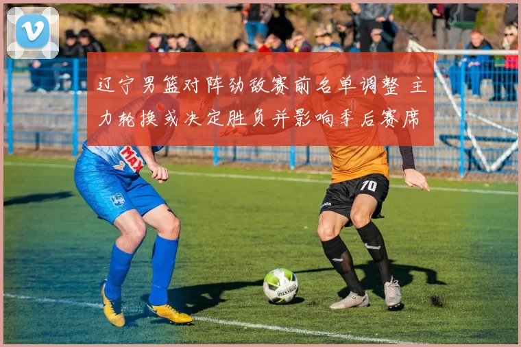 辽宁男篮对阵劲敌赛前名单调整 主力轮换或决定胜负并影响季后赛席位