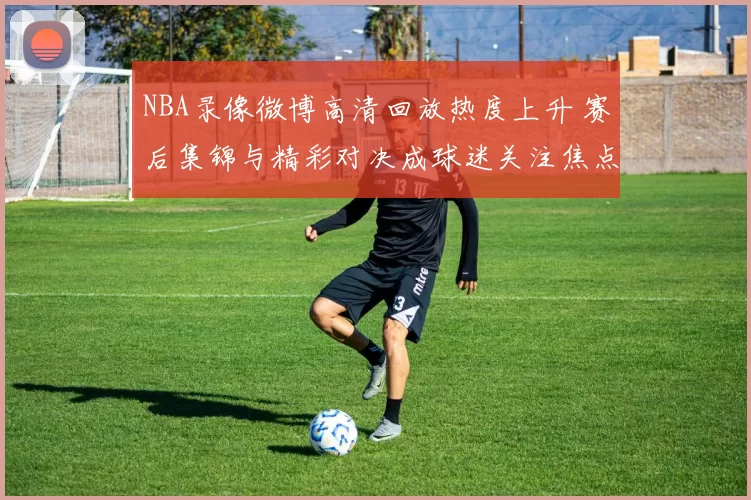 NBA录像微博高清回放热度上升 赛后集锦与精彩对决成球迷关注焦点