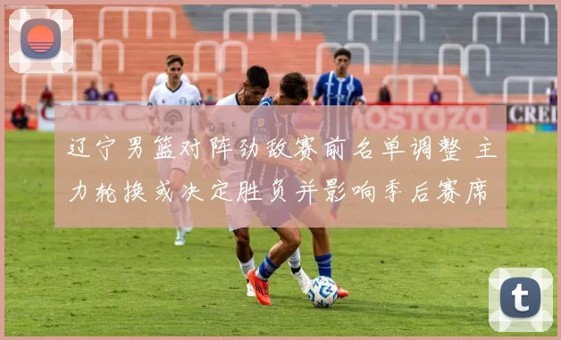 辽宁男篮对阵劲敌赛前名单调整 主力轮换或决定胜负并影响季后赛席位