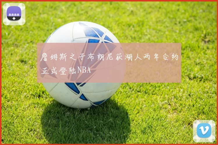 詹姆斯之子布朗尼获湖人两年合约正式登陆NBA