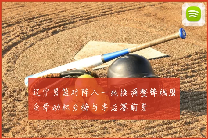 辽宁男篮对阵八一轮换调整锋线磨合牵动积分榜与季后赛前景