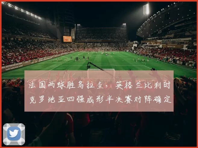 法国两球胜乌拉圭，英格兰比利时克罗地亚四强成形半决赛对阵确定