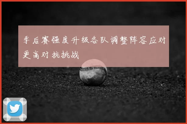 季后赛强度升级各队调整阵容应对更高对抗挑战