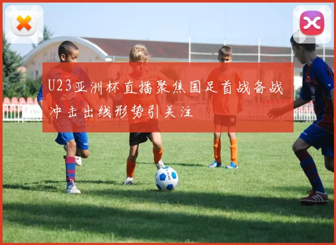 U23亚洲杯直播聚焦国足首战备战 冲击出线形势引关注