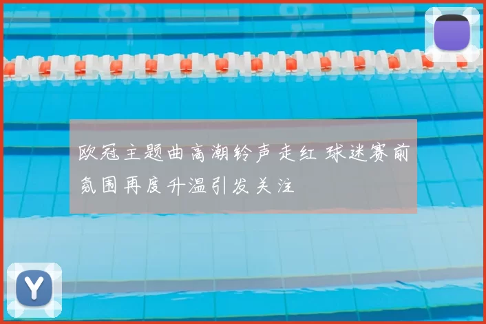 欧冠主题曲高潮铃声走红 球迷赛前氛围再度升温引发关注