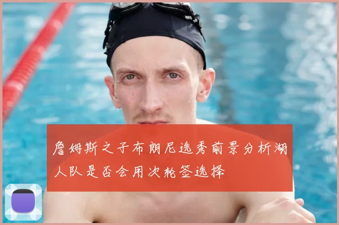 詹姆斯之子布朗尼选秀前景分析湖人队是否会用次轮签选择