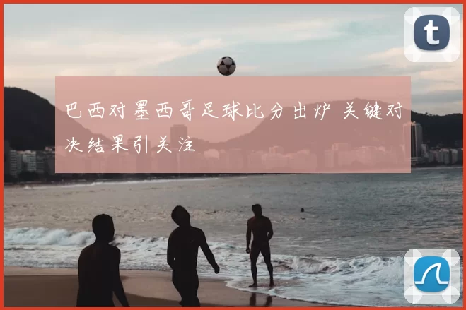 巴西对墨西哥足球比分出炉 关键对决结果引关注