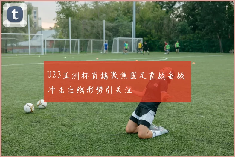 U23亚洲杯直播聚焦国足首战备战 冲击出线形势引关注