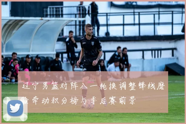 辽宁男篮对阵八一轮换调整锋线磨合牵动积分榜与季后赛前景