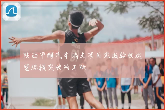 陕西甲醇汽车试点项目完成验收运营规模突破两万辆