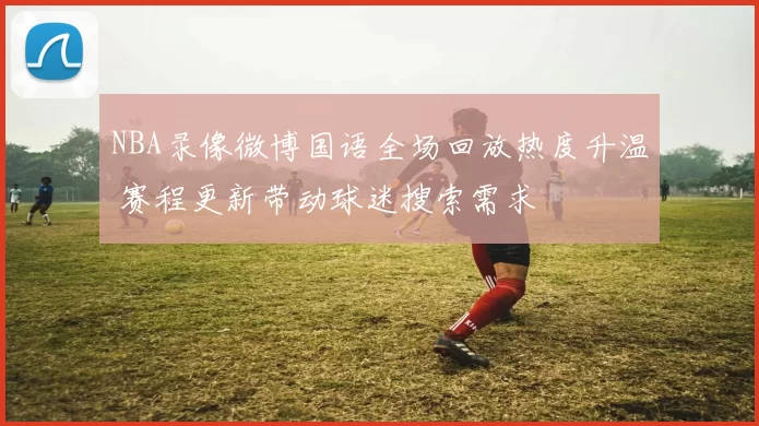 NBA录像微博国语全场回放热度升温 赛程更新带动球迷搜索需求
