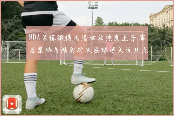 NBA录像微博高清回放热度上升 赛后集锦与精彩对决成球迷关注焦点