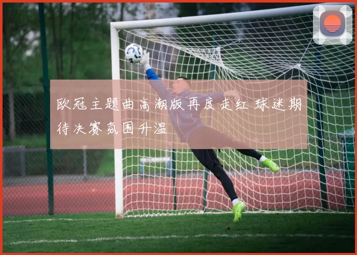 欧冠主题曲高潮版再度走红 球迷期待决赛氛围升温