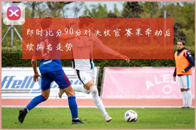 即时比分90分对决收官 赛果牵动后续排名走势