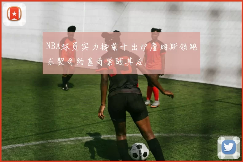 NBA球员实力榜前十出炉詹姆斯领跑东契奇约基奇紧随其后